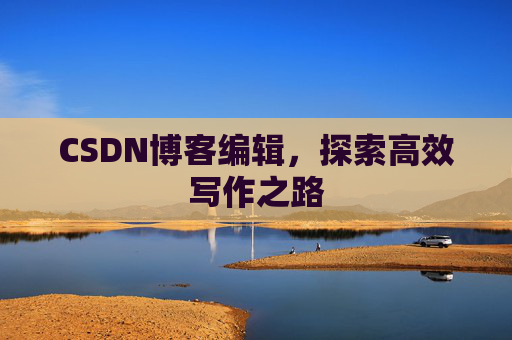 CSDN博客编辑,探索高效写作之路 CSDN博客编辑,探索高效写作之路